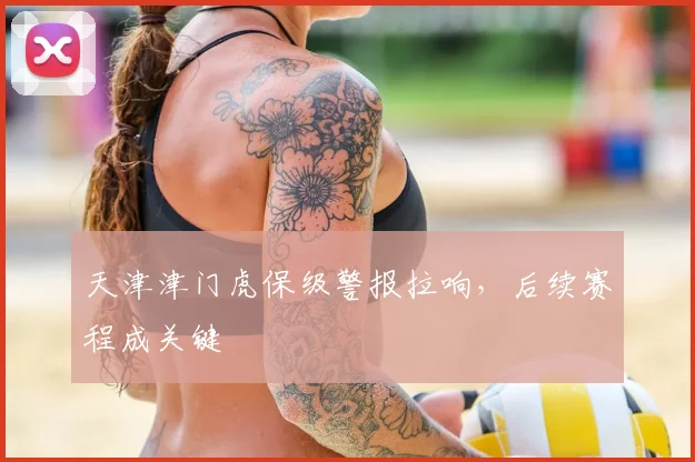 天津津门虎保级警报拉响，后续赛程成关键