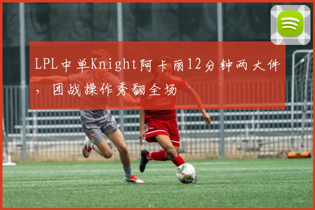 LPL中单Knight阿卡丽12分钟两大件,团战操作秀翻全场
