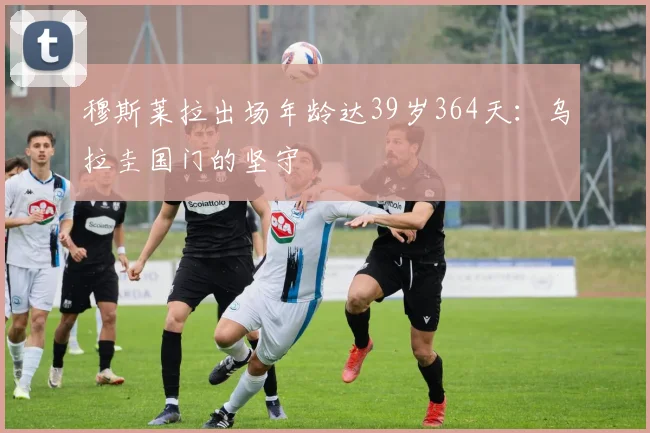 穆斯莱拉出场年龄达39岁364天：乌拉圭国门的坚守