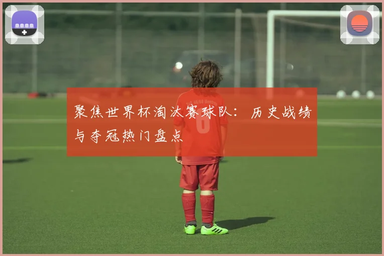 聚焦世界杯淘汰赛球队：历史战绩与夺冠热门盘点