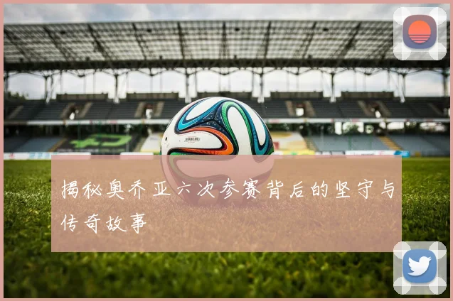 揭秘奥乔亚六次参赛背后的坚守与传奇故事