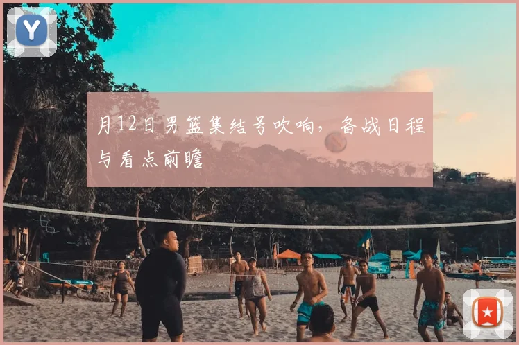 月12日男篮集结号吹响，备战日程与看点前瞻