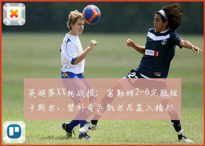 英超第XX轮战报：富勒姆2-0完胜纽卡斯尔，替补奇兵凯尔尼轰入精彩远射