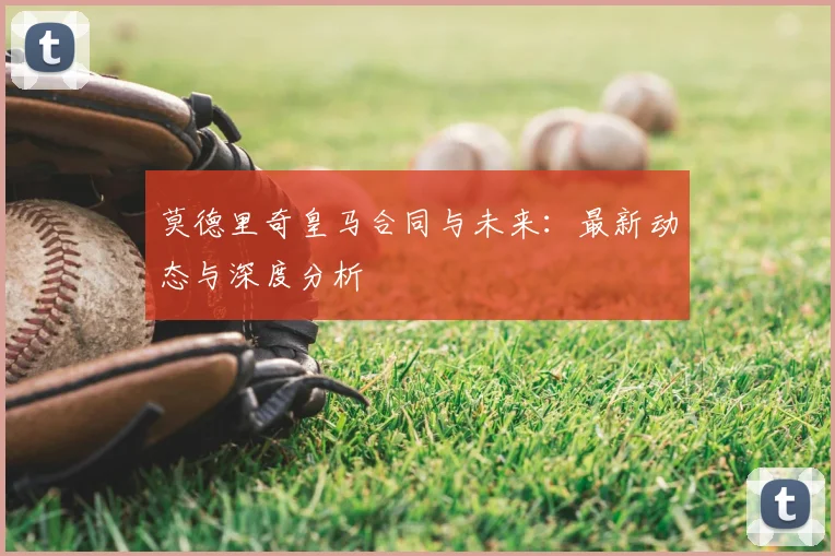 莫德里奇皇马合同与未来：最新动态与深度分析
