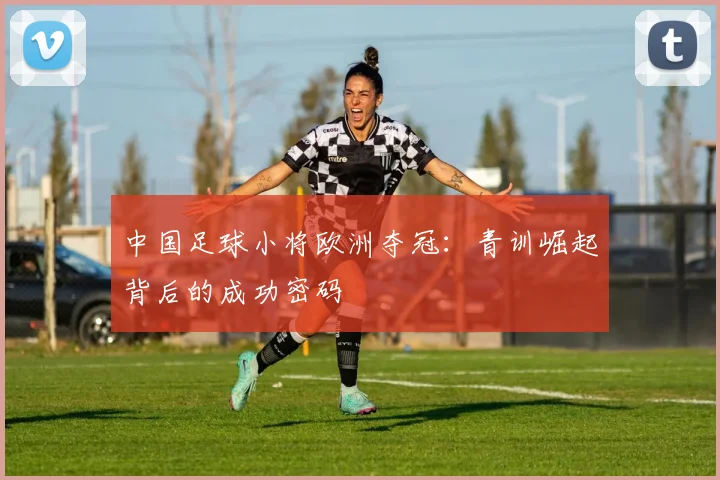 中国足球小将欧洲夺冠：青训崛起背后的成功密码