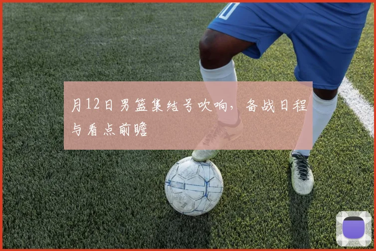 月12日男篮集结号吹响，备战日程与看点前瞻