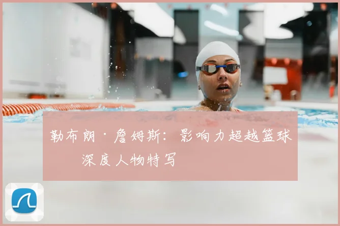 勒布朗·詹姆斯：影响力超越篮球的深度人物特写