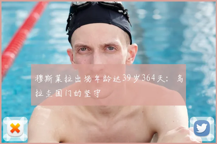 穆斯莱拉出场年龄达39岁364天：乌拉圭国门的坚守