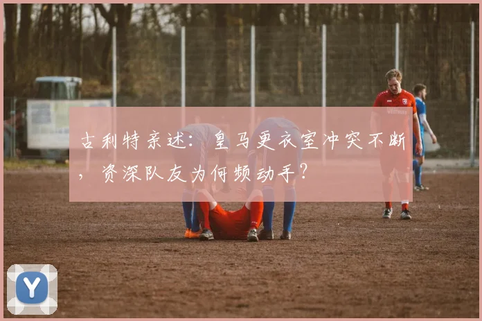 古利特亲述：皇马更衣室冲突不断，资深队友为何频动手？
